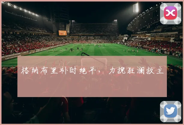 格纳布里补时绝平，力挽狂澜救主