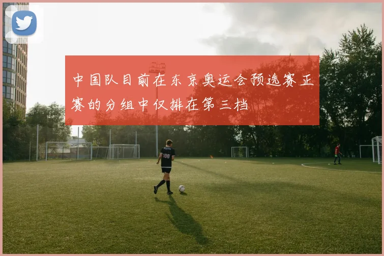 中国队目前在东京奥运会预选赛正赛的分组中仅排在第三档