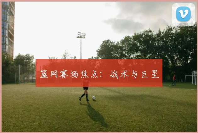 篮网赛场焦点：战术与巨星