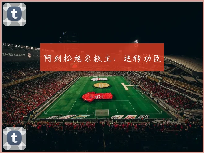 阿利松绝杀救主，逆转功臣
