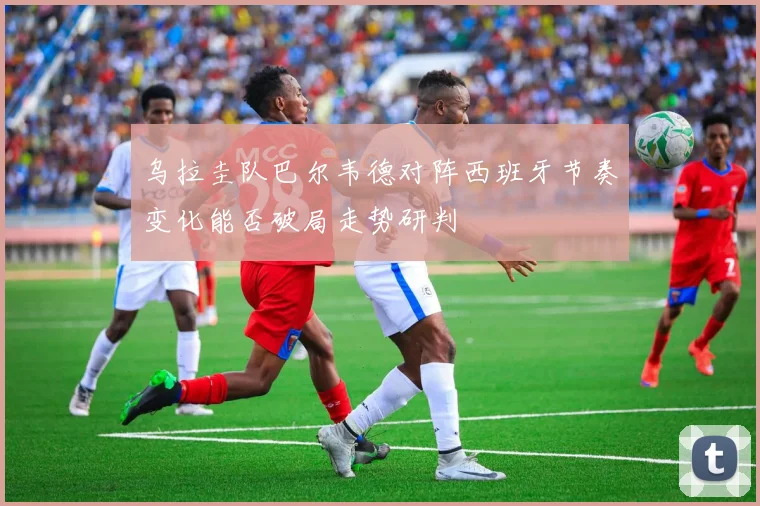 乌拉圭队巴尔韦德对阵西班牙节奏变化能否破局走势研判