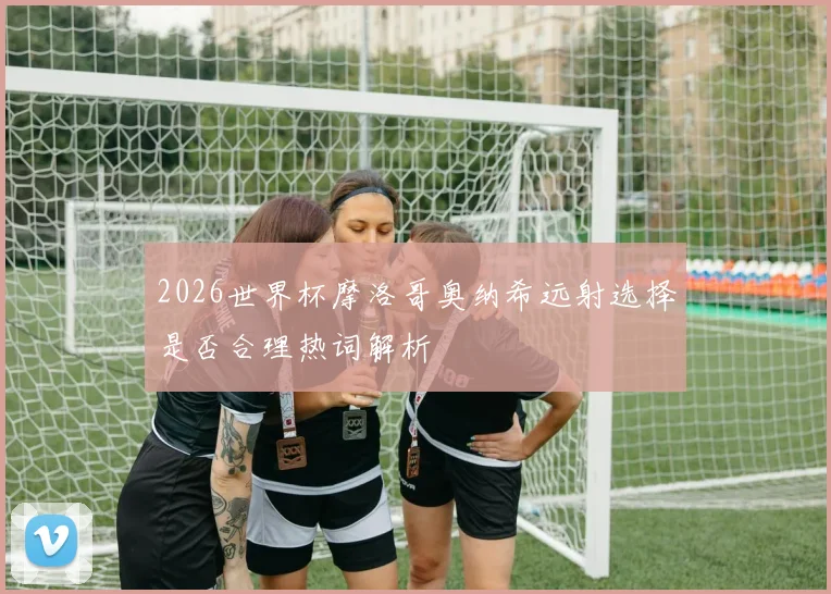 2026世界杯摩洛哥奥纳希远射选择是否合理热词解析