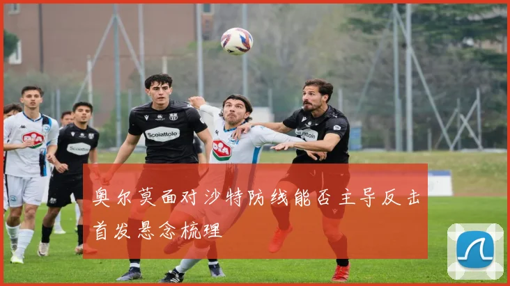 奥尔莫面对沙特防线能否主导反击首发悬念梳理