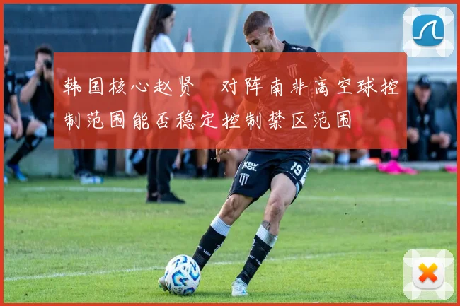韩国核心赵贤祐对阵南非高空球控制范围能否稳定控制禁区范围