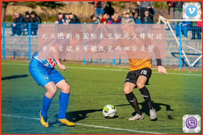 尤文图斯与国际米兰欧冠交锋时边中结合效率可能改变两回合走势