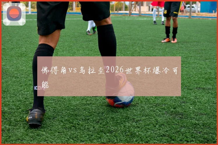 佛得角vs乌拉圭2026世界杯爆冷可能