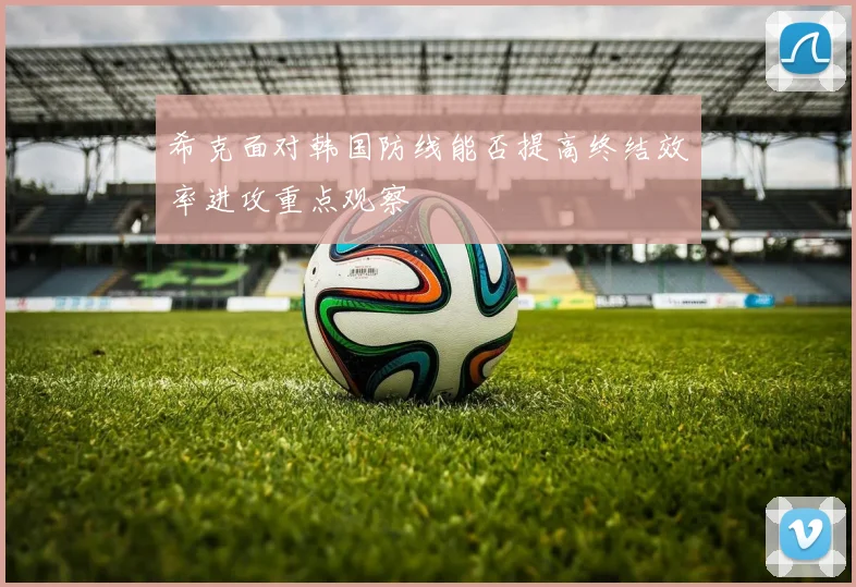 希克面对韩国防线能否提高终结效率进攻重点观察
