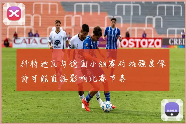 科特迪瓦与德国小组赛对抗强度保持可能直接影响比赛节奏
