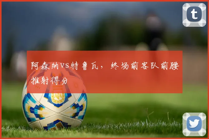 阿森纳vs特鲁瓦,终场前客队前腰推射得分