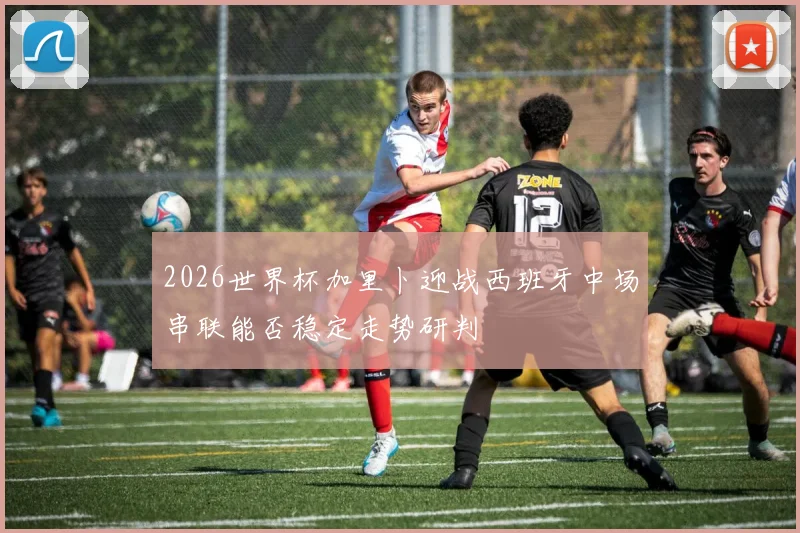 2026世界杯加里卜迎战西班牙中场串联能否稳定走势研判