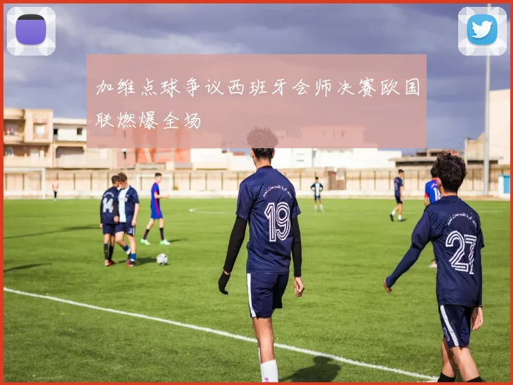 加维点球争议西班牙会师决赛欧国联燃爆全场