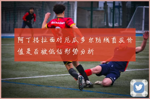 阿丁格拉面对厄瓜多尔防线首发价值是否被低估形势分析