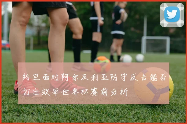 约旦面对阿尔及利亚防守反击能否打出效率世界杯赛前分析