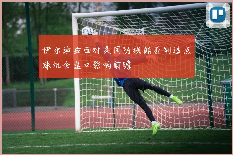 伊尔迪兹面对美国防线能否制造点球机会盘口影响前瞻