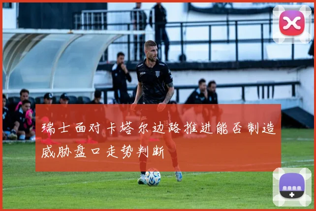 瑞士面对卡塔尔边路推进能否制造威胁盘口走势判断
