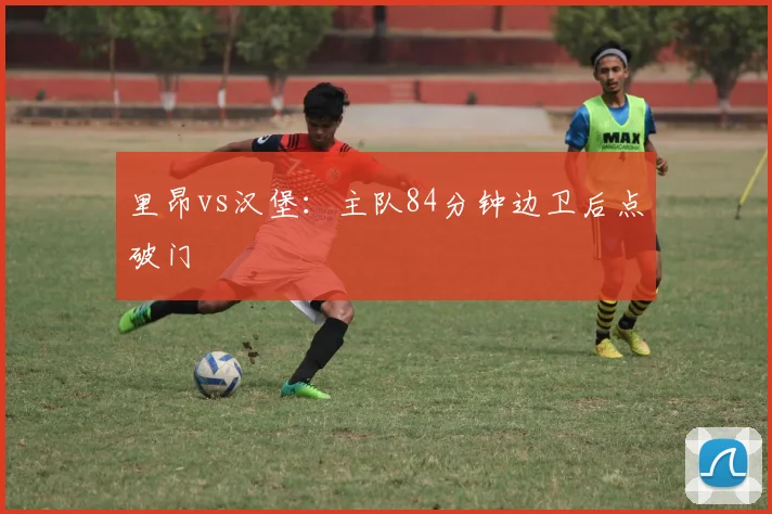 里昂vs汉堡：主队84分钟边卫后点破门